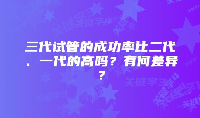 三代试管的成功率比二代、一代的高吗？有何差异？