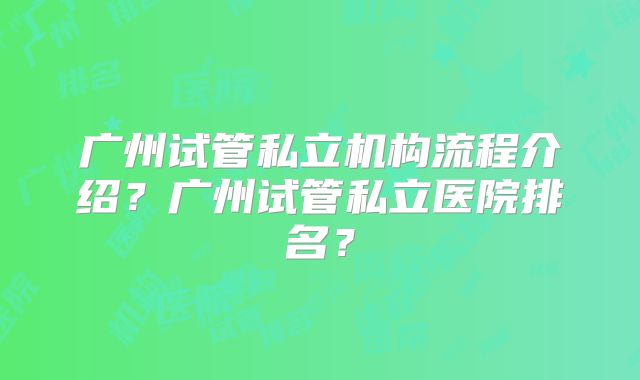 广州试管私立机构流程介绍？广州试管私立医院排名？