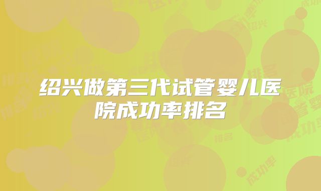 绍兴做第三代试管婴儿医院成功率排名
