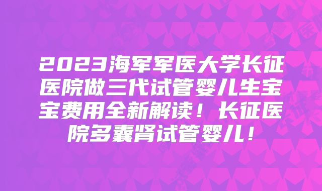 2023海军军医大学长征医院做三代试管婴儿生宝宝费用全新解读!长征医院多囊肾试管婴儿!