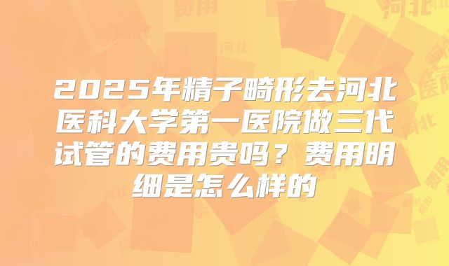 2025年精子畸形去河北医科大学第一医院做三代试管的费用贵吗？费用明细是怎么样的