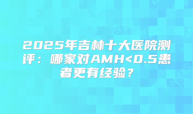 2025年吉林十大医院测评：哪家对AMH<0.5患者更有经验？