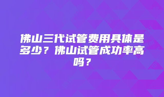 佛山三代试管费用具体是多少?佛山试管成功率高吗?
