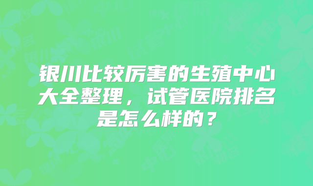 银川比较厉害的生殖中心大全整理，试管医院排名是怎么样的？