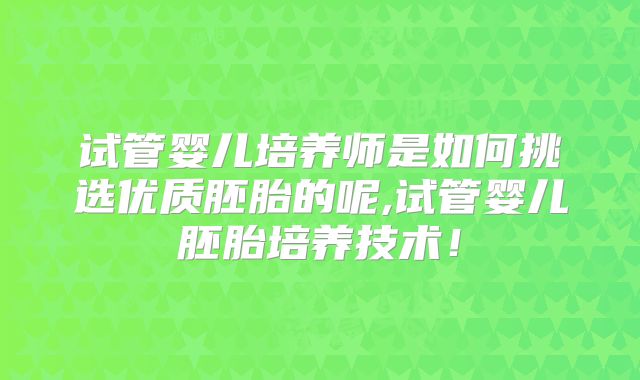 试管婴儿培养师是如何挑选优质胚胎的呢,试管婴儿胚胎培养技术!