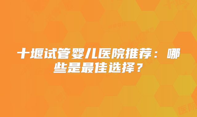 十堰试管婴儿医院推荐：哪些是最佳选择？