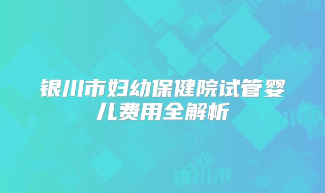银川市妇幼保健院试管婴儿费用全解析