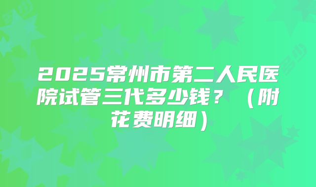 2025常州市第二人民医院试管三代多少钱?(附花费明细)