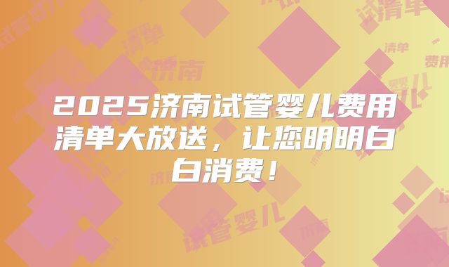 2025济南试管婴儿费用清单大放送，让您明明白白消费！