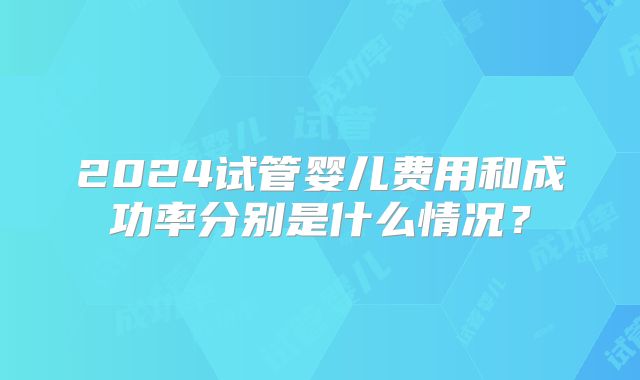 2024试管婴儿费用和成功率分别是什么情况？