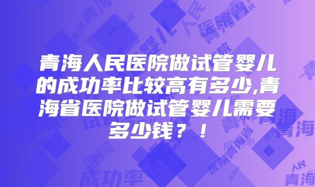 青海人民医院做试管婴儿的成功率比较高有多少,青海省医院做试管婴儿需要多少钱?!