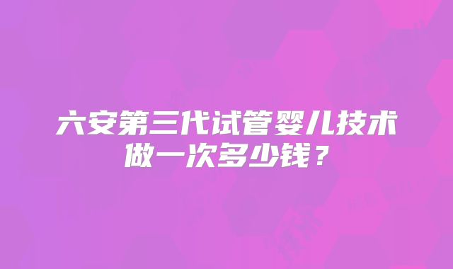 六安第三代试管婴儿技术做一次多少钱？