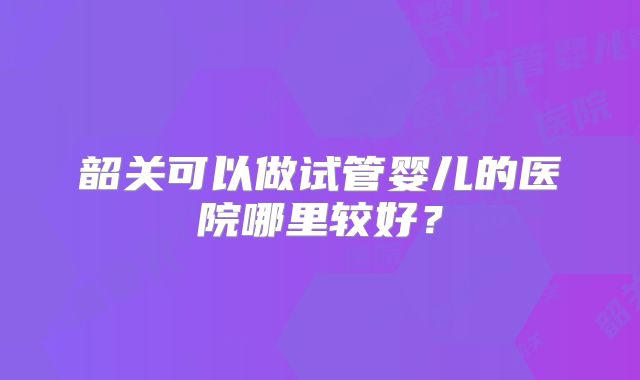 韶关可以做试管婴儿的医院哪里较好？
