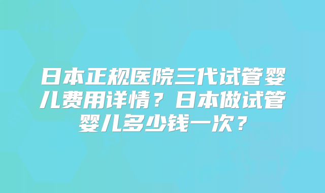 日本正规医院三代试管婴儿费用详情？日本做试管婴儿多少钱一次？