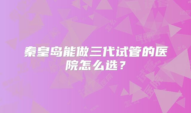 秦皇岛能做三代试管的医院怎么选？