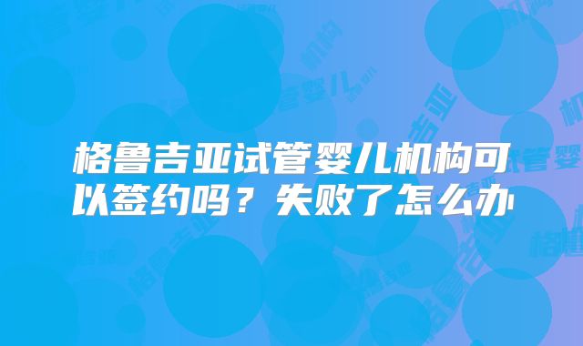 格鲁吉亚试管婴儿机构可以签约吗?失败了怎么办