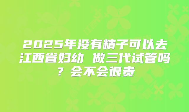 2025年没有精子可以去江西省妇幼 做三代试管吗?会不会很贵