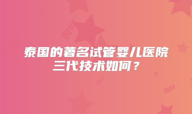 泰国的著名试管婴儿医院三代技术如何？