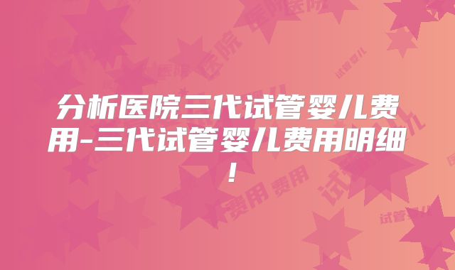 分析医院三代试管婴儿费用-三代试管婴儿费用明细!