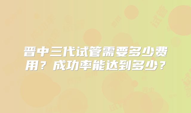 晋中三代试管需要多少费用？成功率能达到多少？