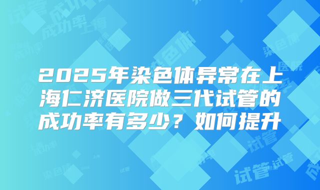 2025年染色体异常在上海仁济医院做三代试管的成功率有多少？如何提升