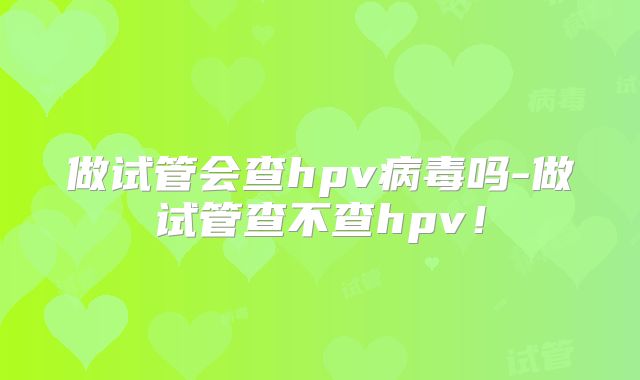 做试管会查hpv病毒吗-做试管查不查hpv！