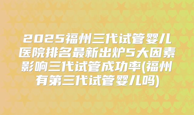 2025福州三代试管婴儿医院排名最新出炉5大因素影响三代试管成功率(福州有第三代试管婴儿吗)