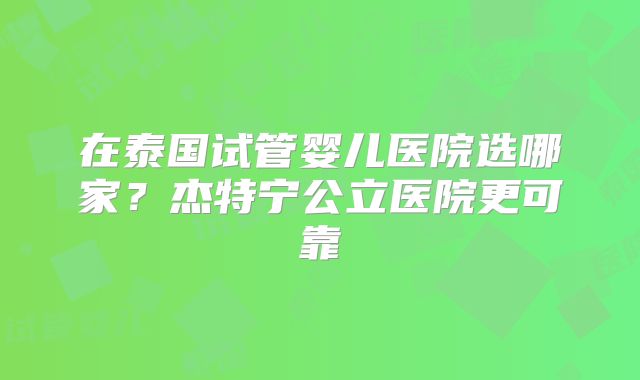 在泰国试管婴儿医院选哪家？杰特宁公立医院更可靠