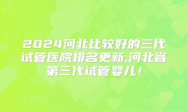 2024河北比较好的三代试管医院排名更新,河北省第三代试管婴儿!
