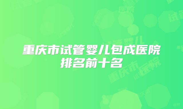 重庆市试管婴儿包成医院排名前十名