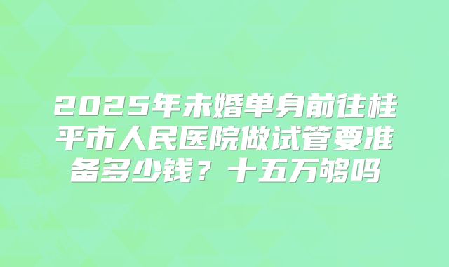 2025年未婚单身前往桂平市人民医院做试管要准备多少钱？十五万够吗