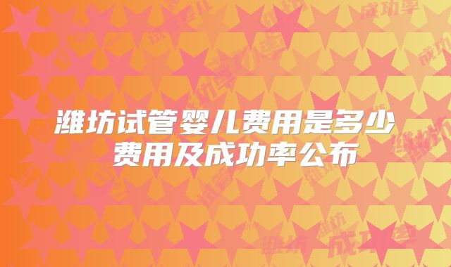 潍坊试管婴儿费用是多少 费用及成功率公布