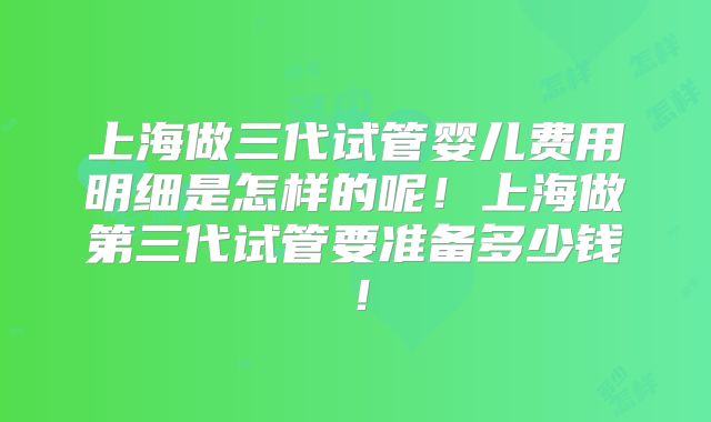 上海做三代试管婴儿费用明细是怎样的呢！上海做第三代试管要准备多少钱！