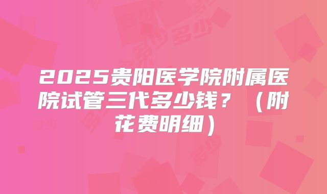 2025贵阳医学院附属医院试管三代多少钱？（附花费明细）
