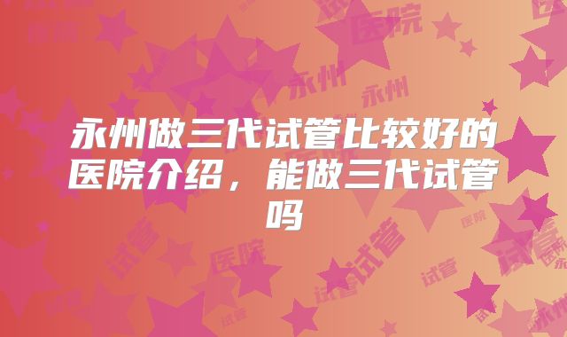 永州做三代试管比较好的医院介绍,能做三代试管吗
