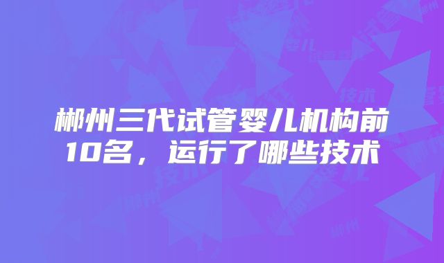 郴州三代试管婴儿机构前10名，运行了哪些技术