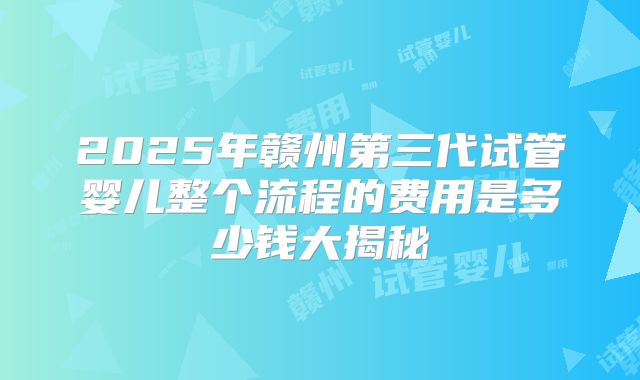 2025年赣州第三代试管婴儿整个流程的费用是多少钱大揭秘