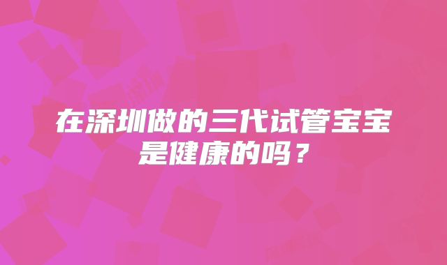 在深圳做的三代试管宝宝是健康的吗？