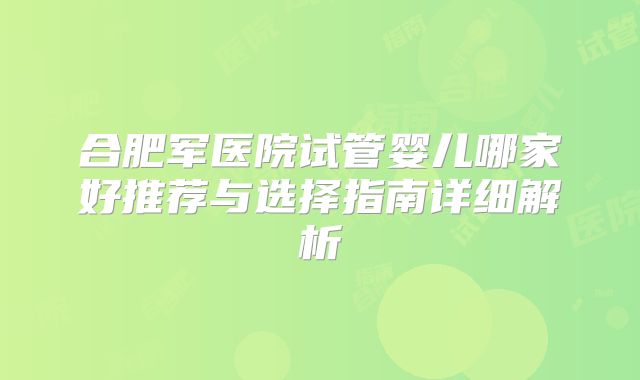 合肥军医院试管婴儿哪家好推荐与选择指南详细解析