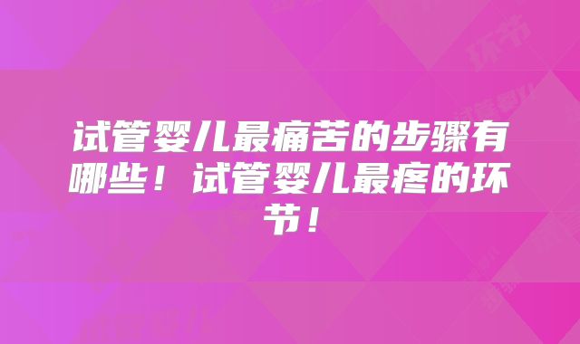 试管婴儿最痛苦的步骤有哪些！试管婴儿最疼的环节！