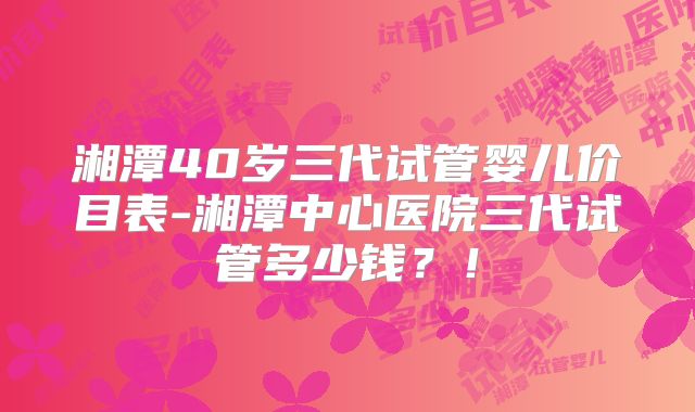 湘潭40岁三代试管婴儿价目表-湘潭中心医院三代试管多少钱？！