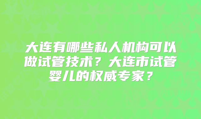 大连有哪些私人机构可以做试管技术？大连市试管婴儿的权威专家？