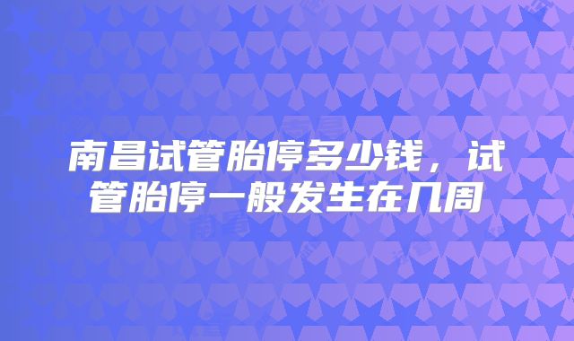 南昌试管胎停多少钱，试管胎停一般发生在几周