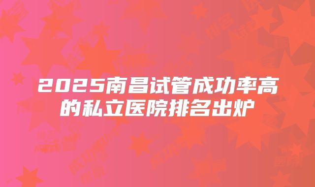 2025南昌试管成功率高的私立医院排名出炉