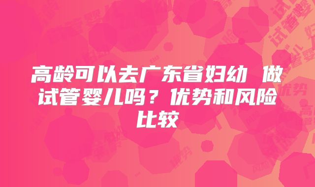高龄可以去广东省妇幼 做试管婴儿吗？优势和风险比较