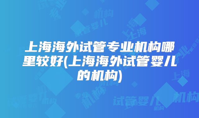 上海海外试管专业机构哪里较好(上海海外试管婴儿的机构)