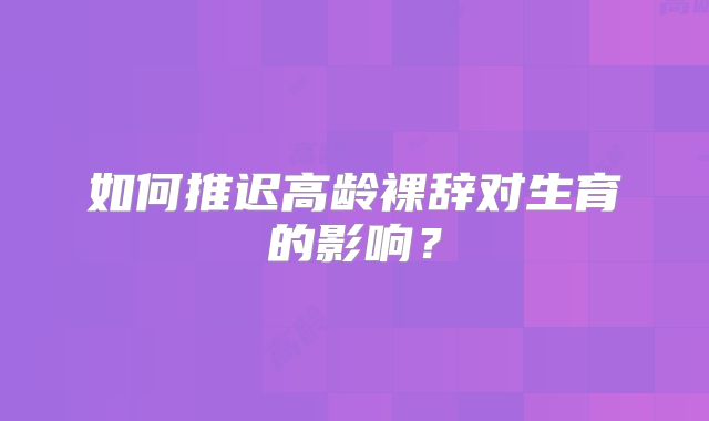 如何推迟高龄裸辞对生育的影响？