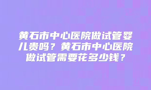 黄石市中心医院做试管婴儿贵吗?黄石市中心医院做试管需要花多少钱?