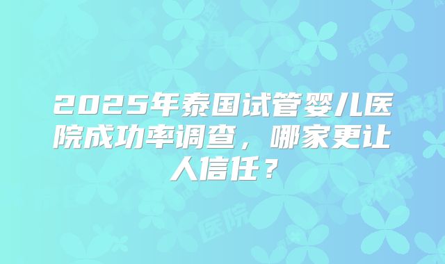 2025年泰国试管婴儿医院成功率调查，哪家更让人信任？