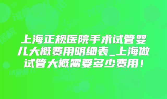 上海正规医院手术试管婴儿大概费用明细表_上海做试管大概需要多少费用!